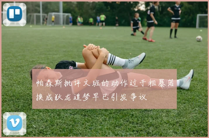 帕森斯批评文班的动作过于粗暴若换成狄龙追梦早已引发争议