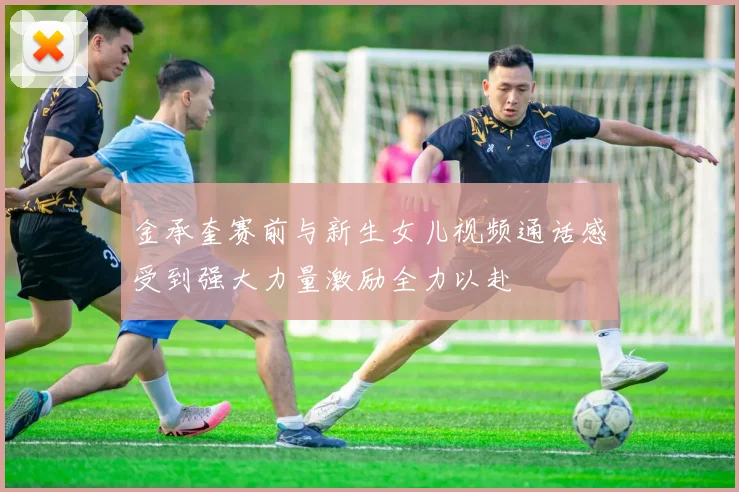 金承奎赛前与新生女儿视频通话感受到强大力量激励全力以赴