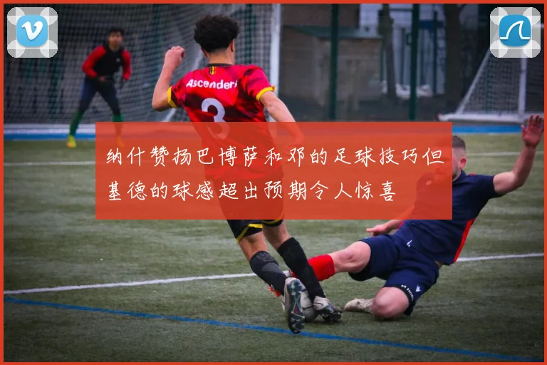 纳什赞扬巴博萨和邓的足球技巧但基德的球感超出预期令人惊喜