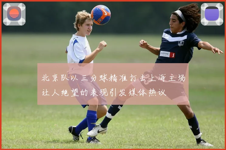 北京队以三分球精准打击上海主场让人绝望的表现引发媒体热议