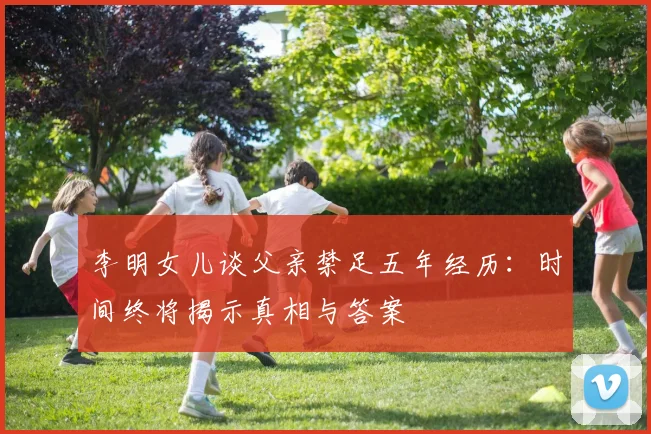 李明女儿谈父亲禁足五年经历：时间终将揭示真相与答案