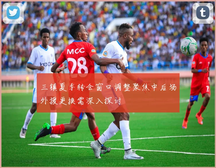 三镇夏季转会窗口调整聚焦中后场外援更换需深入探讨