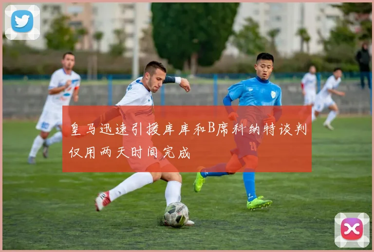 皇马迅速引援库库和B席科纳特谈判仅用两天时间完成