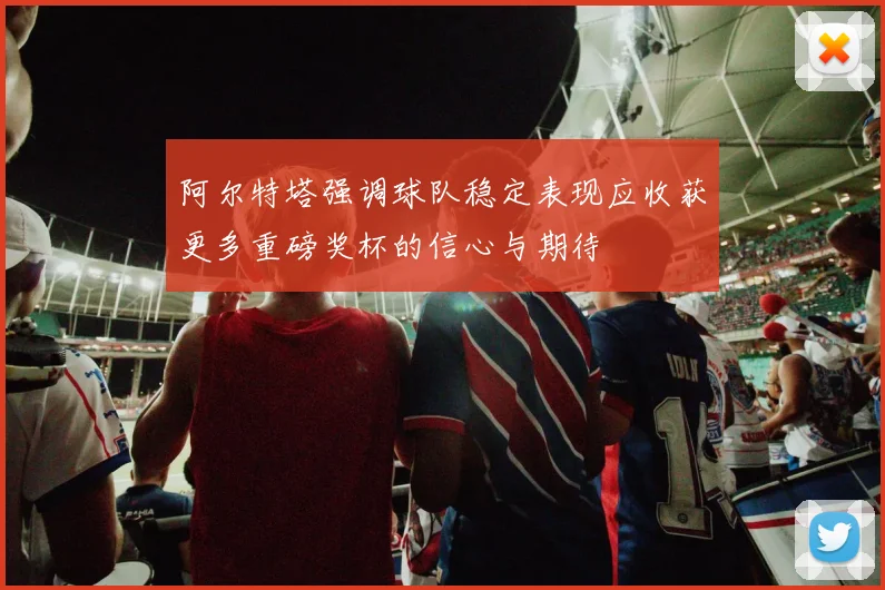 阿尔特塔强调球队稳定表现应收获更多重磅奖杯的信心与期待