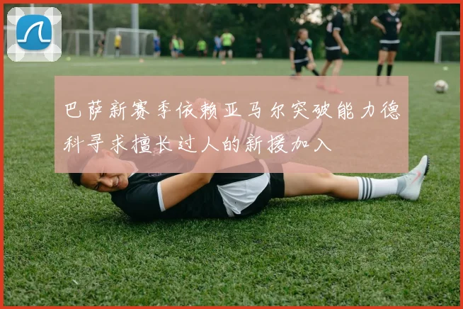 巴萨新赛季依赖亚马尔突破能力德科寻求擅长过人的新援加入