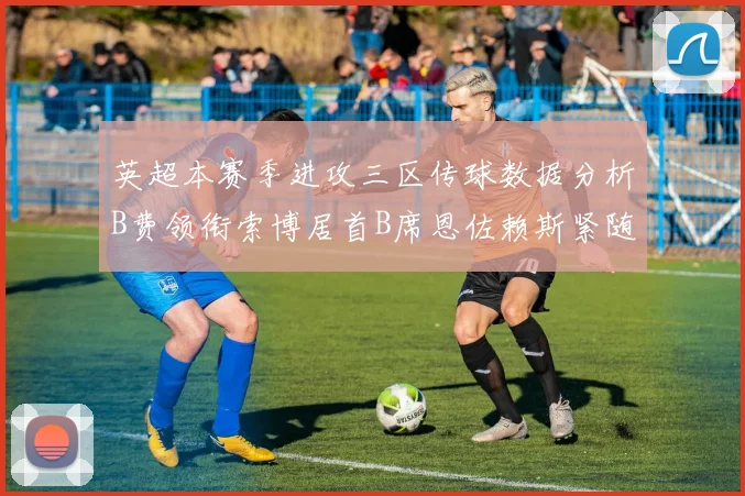 英超本赛季进攻三区传球数据分析B费领衔索博居首B席恩佐赖斯紧随其后