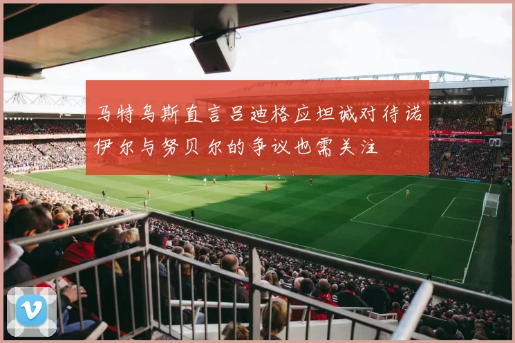 马特乌斯直言吕迪格应坦诚对待诺伊尔与努贝尔的争议也需关注