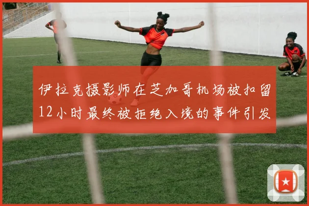 伊拉克摄影师在芝加哥机场被扣留12小时最终被拒绝入境的事件引发关注