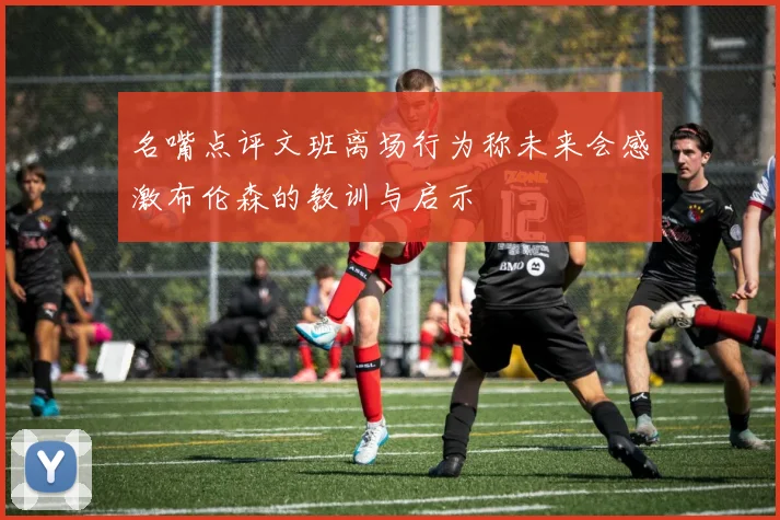 名嘴点评文班离场行为称未来会感激布伦森的教训与启示