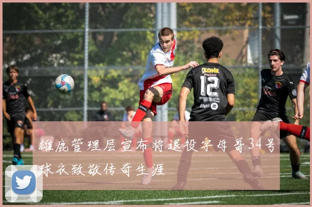 雄鹿管理层宣布将退役字母哥34号球衣致敬传奇生涯