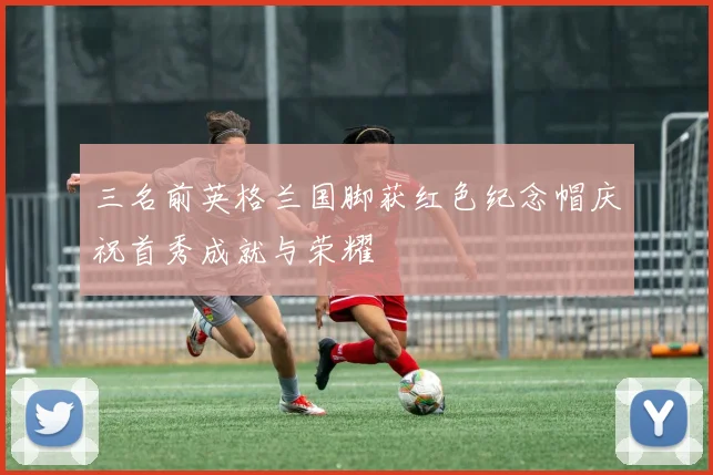 三名前英格兰国脚获红色纪念帽庆祝首秀成就与荣耀