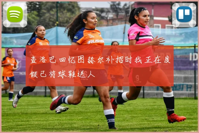 查洛巴回忆图赫尔补招时我正在度假已将球鞋送人