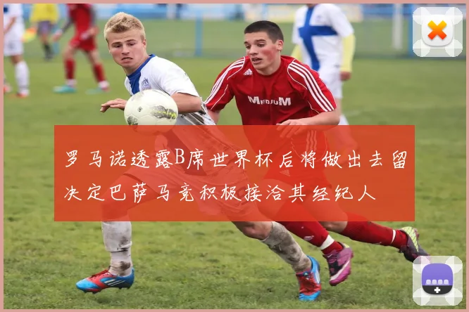 罗马诺透露B席世界杯后将做出去留决定巴萨马竞积极接洽其经纪人