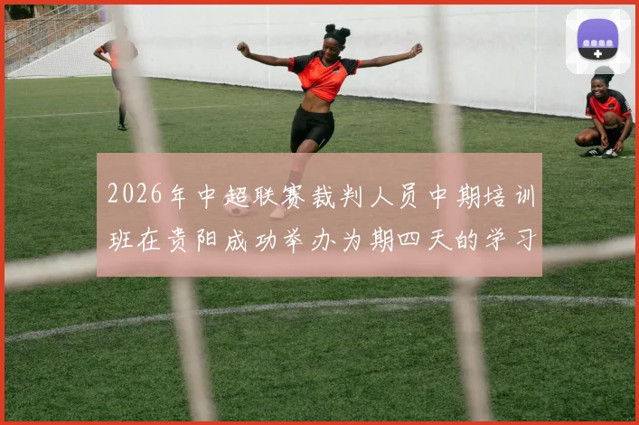 2026年中超联赛裁判人员中期培训班在贵阳成功举办为期四天的学习与交流活动