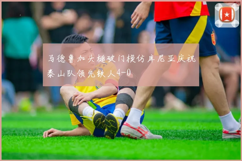 马德鲁加头槌破门模仿库尼亚庆祝泰山队领先铁人4-0