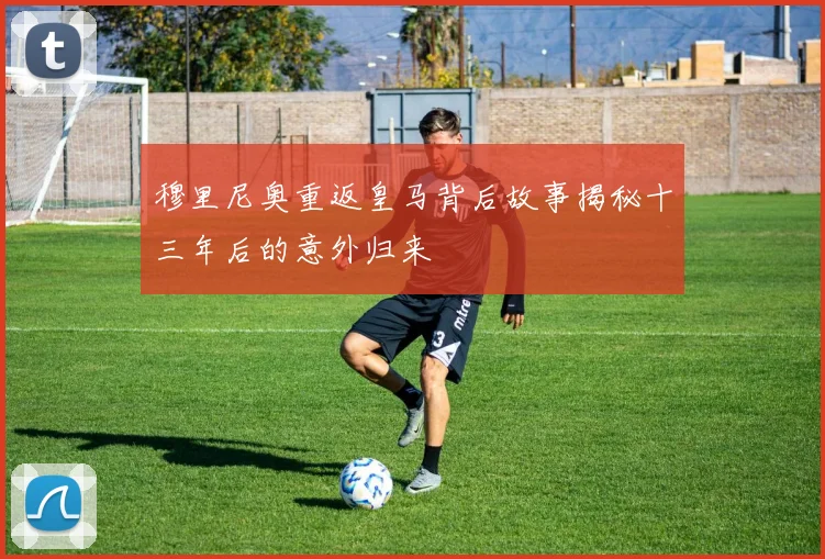 穆里尼奥重返皇马背后故事揭秘十三年后的意外归来
