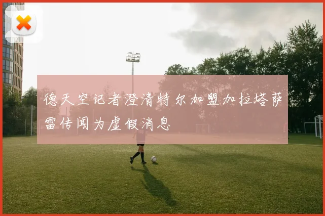德天空记者澄清特尔加盟加拉塔萨雷传闻为虚假消息
