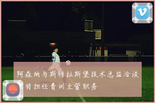 阿森纳与斯特拉斯堡技术总监洽谈或将担任青训主管职务