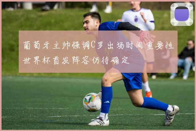葡萄牙主帅强调C罗出场时间重要性世界杯首发阵容仍待确定