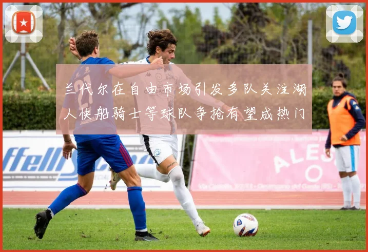 兰代尔在自由市场引发多队关注湖人快船骑士等球队争抢有望成热门球员