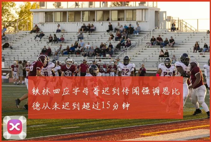 铁林回应字母哥迟到传闻强调恩比德从未迟到超过15分钟