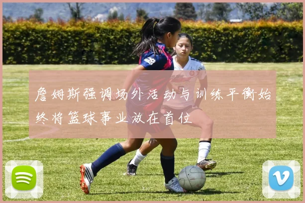 詹姆斯强调场外活动与训练平衡始终将篮球事业放在首位