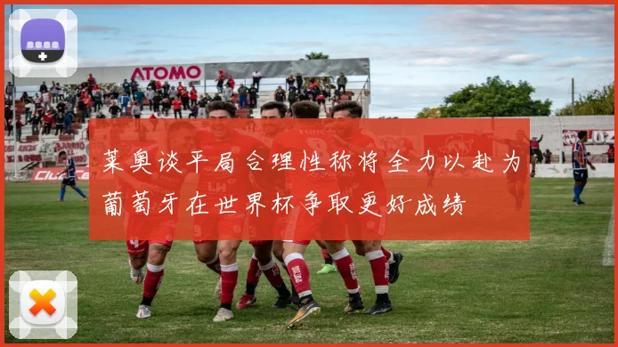 莱奥谈平局合理性称将全力以赴为葡萄牙在世界杯争取更好成绩